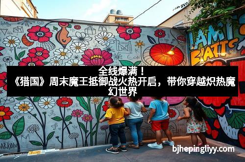 全线爆满！《猎国》周末魔王抵御战火热开启，带你穿越炽热魔幻世界
