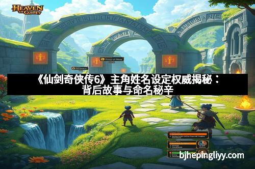 《仙剑奇侠传6》主角姓名设定权威揭秘：背后故事与命名秘辛